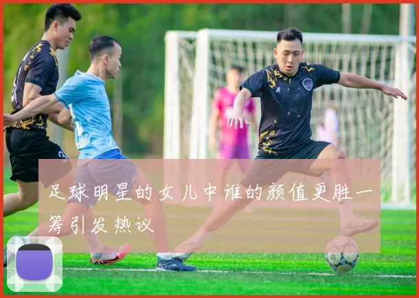 足球明星的女儿中谁的颜值更胜一筹引发热议