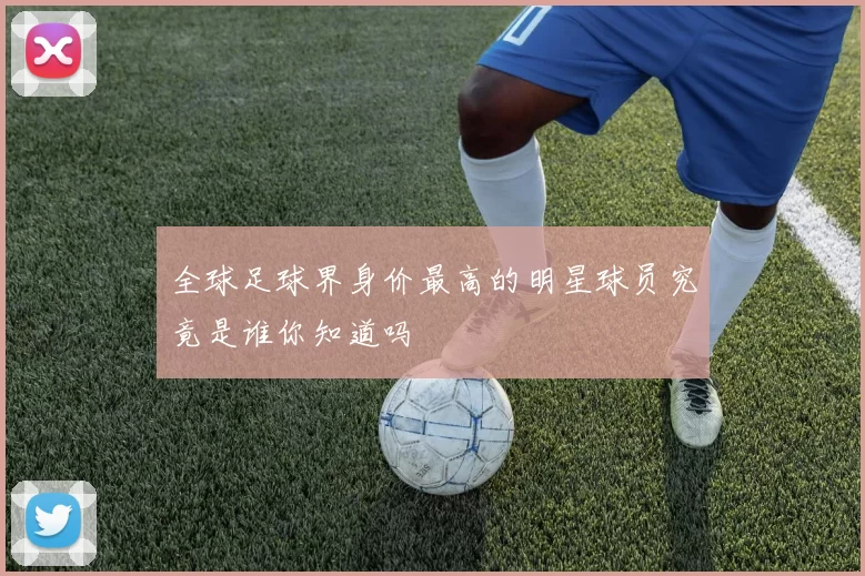 全球足球界身价最高的明星球员究竟是谁你知道吗