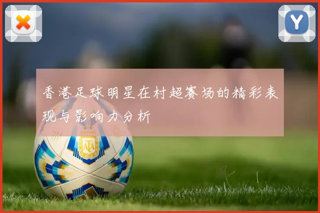 香港足球明星在村超赛场的精彩表现与影响力分析
