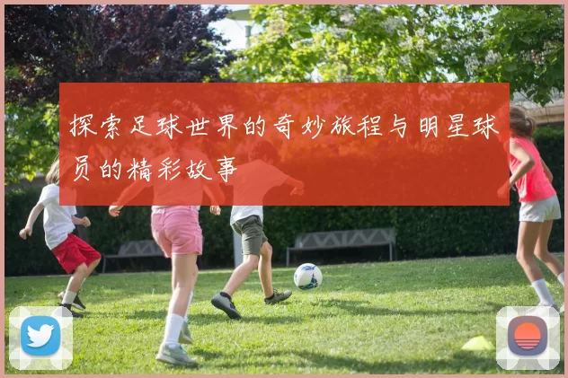 探索足球世界的奇妙旅程与明星球员的精彩故事