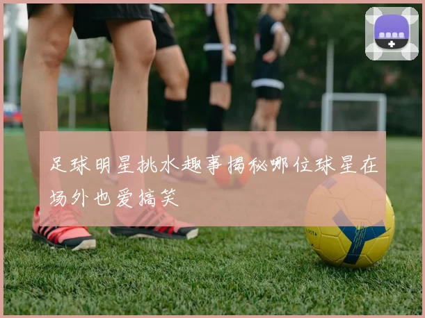 足球明星挑水趣事揭秘哪位球星在场外也爱搞笑