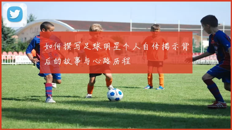 如何撰写足球明星个人自传揭示背后的故事与心路历程