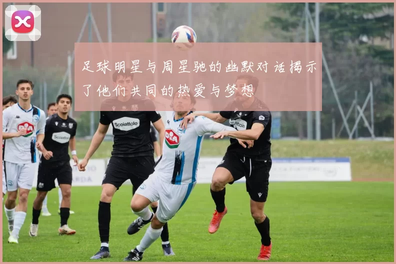 足球明星与周星驰的幽默对话揭示了他们共同的热爱与梦想