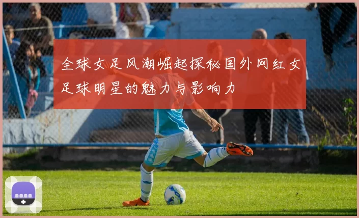 全球女足风潮崛起探秘国外网红女足球明星的魅力与影响力