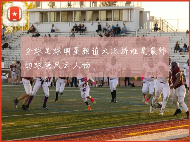 全球足球明星颜值大比拼谁是最帅的球场风云人物