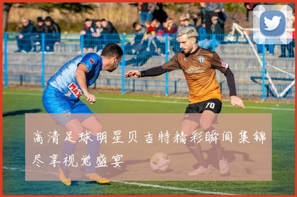 高清足球明星贝吉特精彩瞬间集锦尽享视觉盛宴