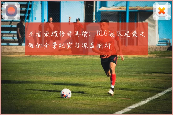 王者荣耀传奇再续：BLG战队逆袭之路的全景纪实与深度剖析