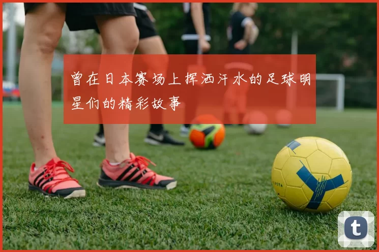 曾在日本赛场上挥洒汗水的足球明星们的精彩故事