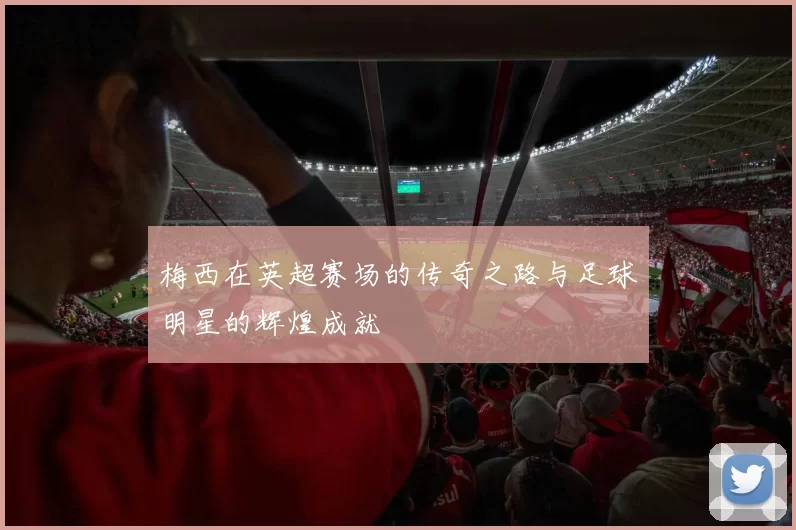 梅西在英超赛场的传奇之路与足球明星的辉煌成就