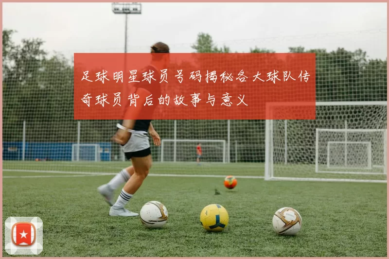 足球明星球员号码揭秘各大球队传奇球员背后的故事与意义
