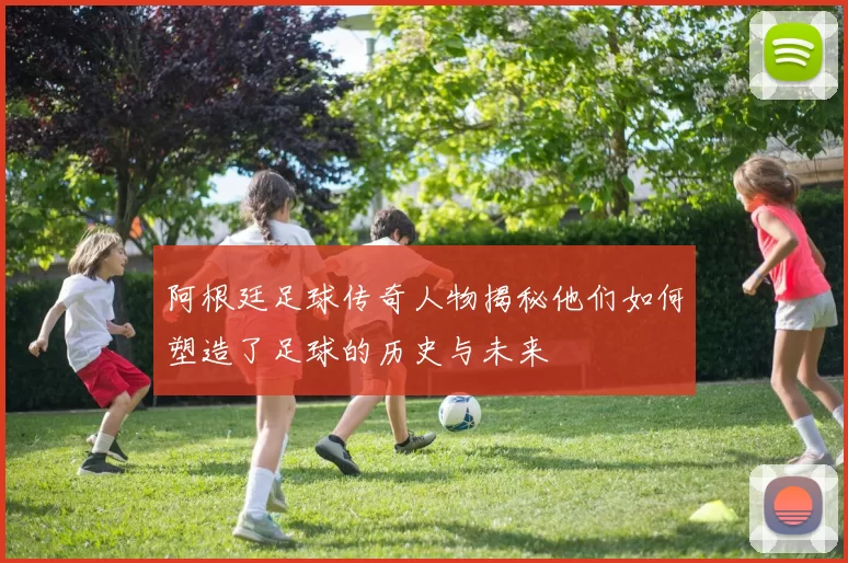 阿根廷足球传奇人物揭秘他们如何塑造了足球的历史与未来