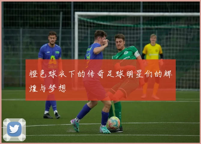 橙色球衣下的传奇足球明星们的辉煌与梦想