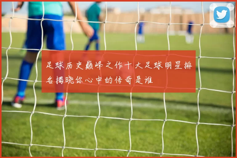 足球历史巅峰之作十大足球明星排名揭晓你心中的传奇是谁