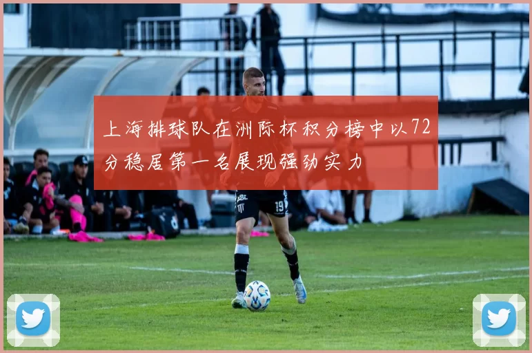 上海排球队在洲际杯积分榜中以72分稳居第一名展现强劲实力