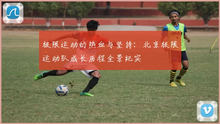 极限运动的热血与坚持：北京极限运动队成长历程全景纪实