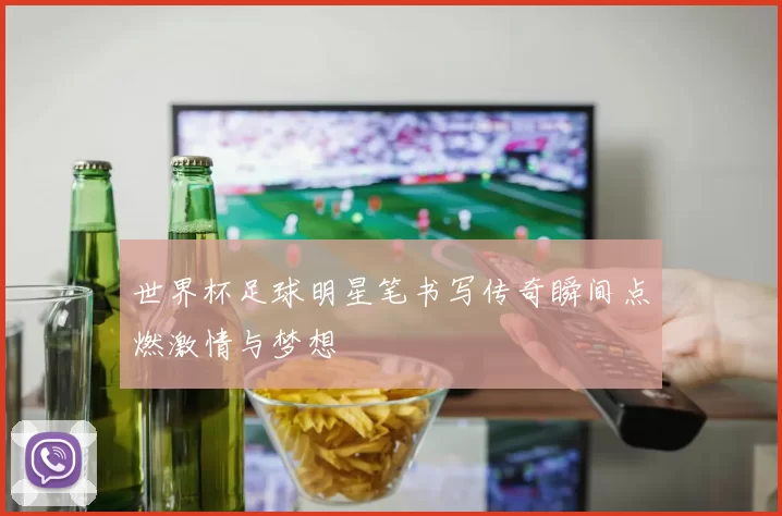 世界杯足球明星笔书写传奇瞬间点燃激情与梦想