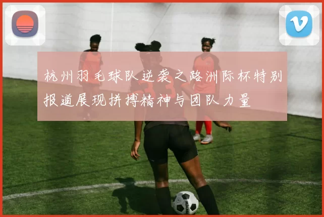 杭州羽毛球队逆袭之路洲际杯特别报道展现拼搏精神与团队力量