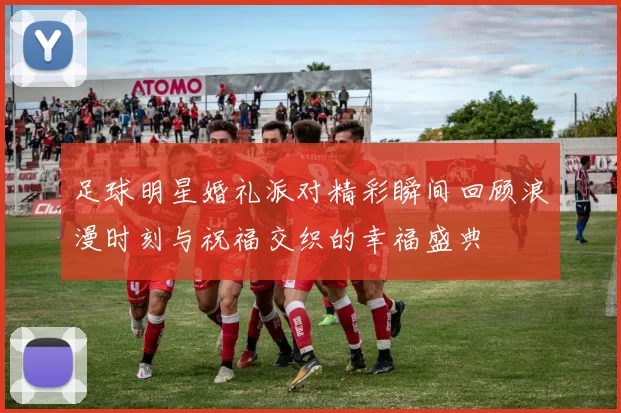 足球明星婚礼派对精彩瞬间回顾浪漫时刻与祝福交织的幸福盛典