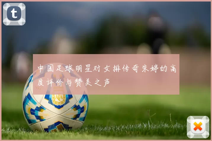中国足球明星对女排传奇朱婷的高度评价与赞美之声