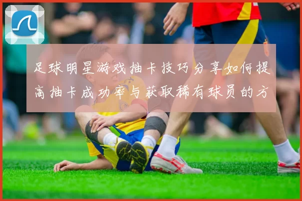 足球明星游戏抽卡技巧分享如何提高抽卡成功率与获取稀有球员的方法