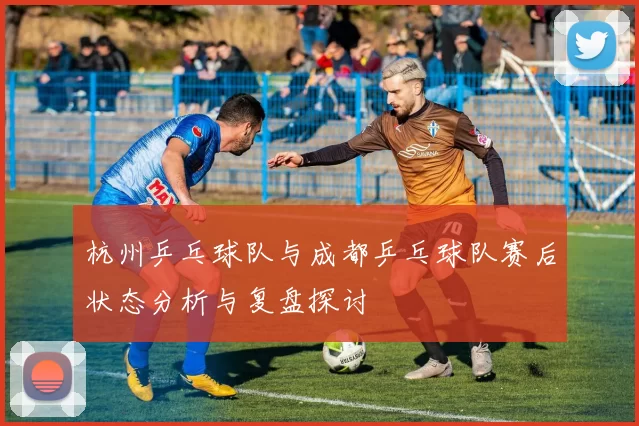 杭州乒乓球队与成都乒乓球队赛后状态分析与复盘探讨