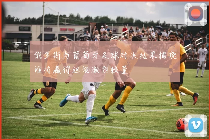 俄罗斯与葡萄牙足球对决结果揭晓谁将赢得这场激烈较量