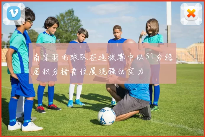南京羽毛球队在选拔赛中以51分稳居积分榜首位展现强劲实力