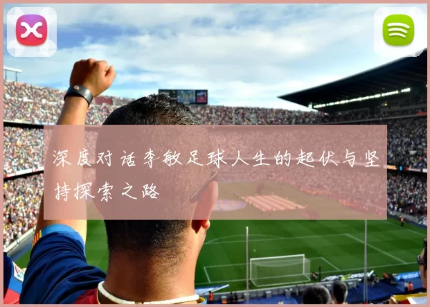 深度对话李敏足球人生的起伏与坚持探索之路