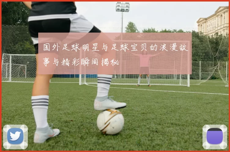 国外足球明星与足球宝贝的浪漫故事与精彩瞬间揭秘