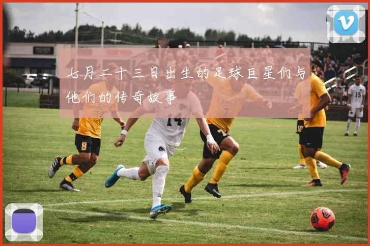 七月二十三日出生的足球巨星们与他们的传奇故事
