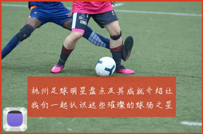 杭州足球明星盘点及其成就介绍让我们一起认识这些璀璨的球场之星