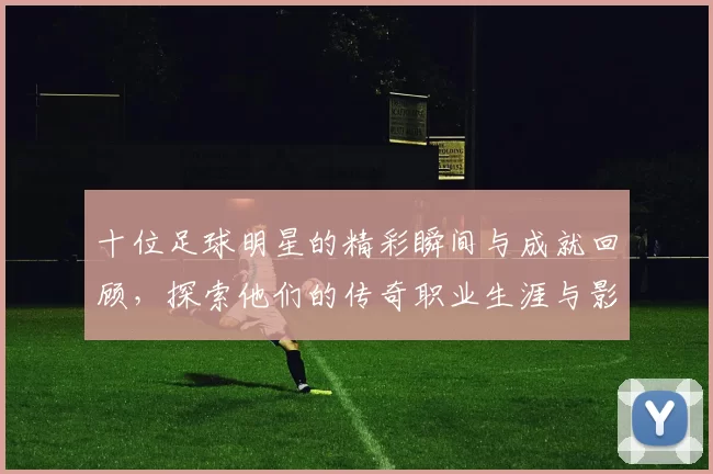 十位足球明星的精彩瞬间与成就回顾，探索他们的传奇职业生涯与影响力