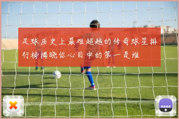 足球历史上最难超越的传奇球星排行榜揭晓你心目中的第一是谁
